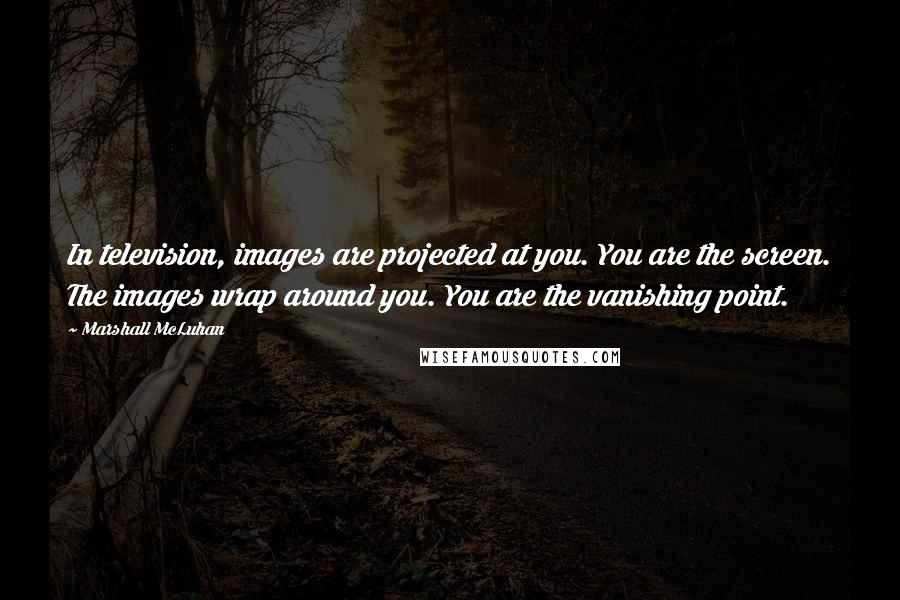 Marshall McLuhan Quotes: In television, images are projected at you. You are the screen. The images wrap around you. You are the vanishing point.