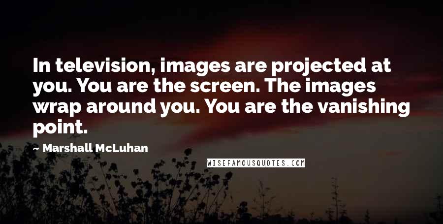 Marshall McLuhan Quotes: In television, images are projected at you. You are the screen. The images wrap around you. You are the vanishing point.