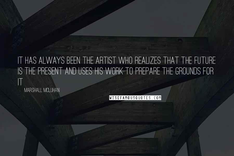 Marshall McLuhan Quotes: It has always been the artist who realizes that the future is the present and uses his work to prepare the grounds for it