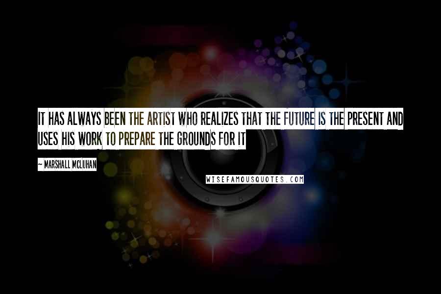 Marshall McLuhan Quotes: It has always been the artist who realizes that the future is the present and uses his work to prepare the grounds for it