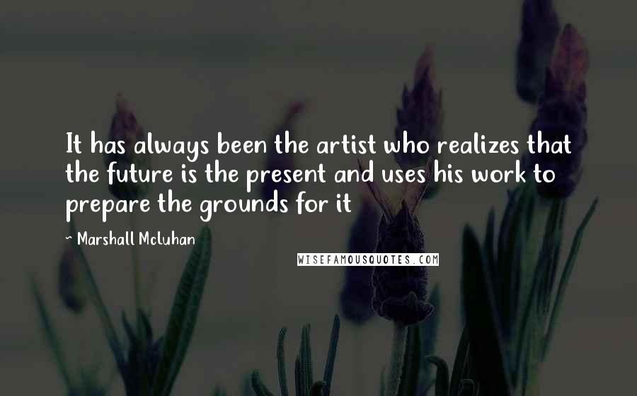 Marshall McLuhan Quotes: It has always been the artist who realizes that the future is the present and uses his work to prepare the grounds for it