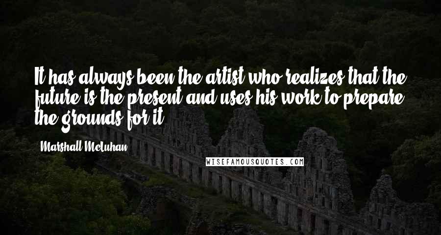 Marshall McLuhan Quotes: It has always been the artist who realizes that the future is the present and uses his work to prepare the grounds for it