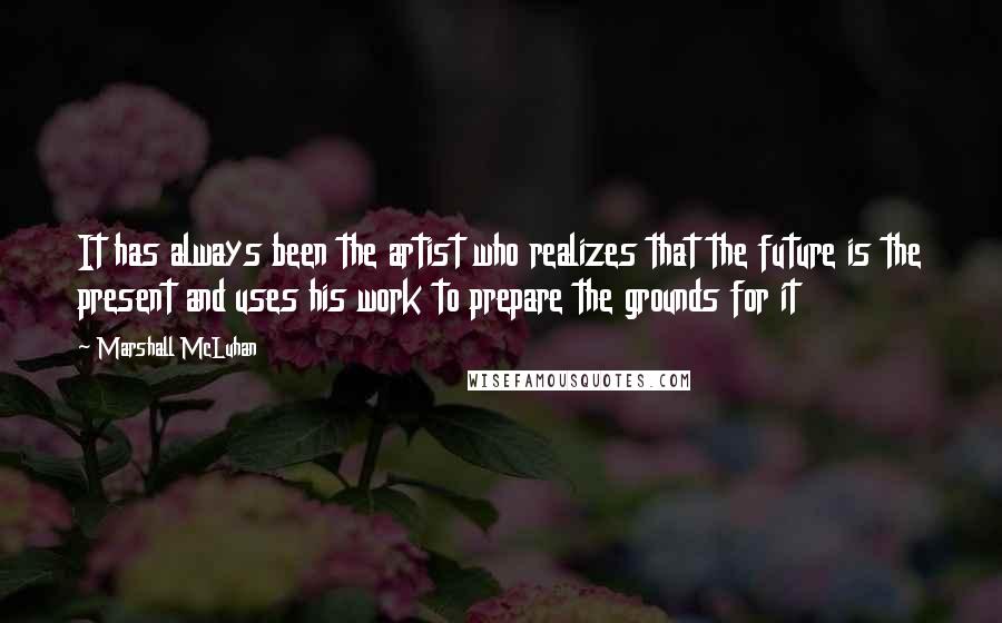 Marshall McLuhan Quotes: It has always been the artist who realizes that the future is the present and uses his work to prepare the grounds for it