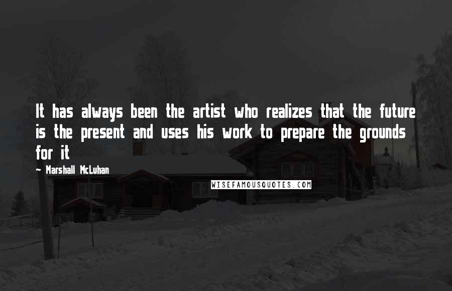 Marshall McLuhan Quotes: It has always been the artist who realizes that the future is the present and uses his work to prepare the grounds for it