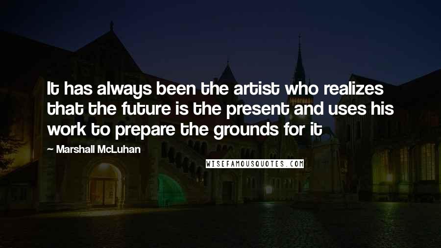 Marshall McLuhan Quotes: It has always been the artist who realizes that the future is the present and uses his work to prepare the grounds for it