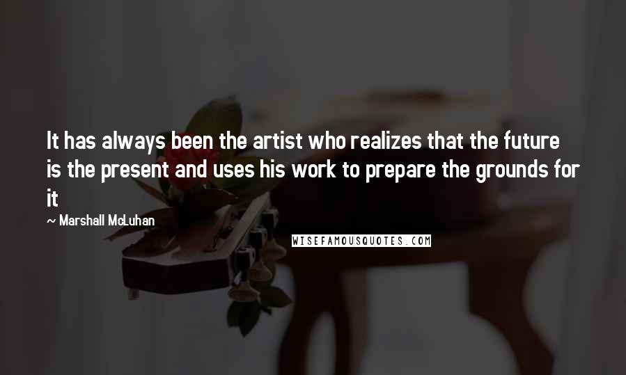 Marshall McLuhan Quotes: It has always been the artist who realizes that the future is the present and uses his work to prepare the grounds for it