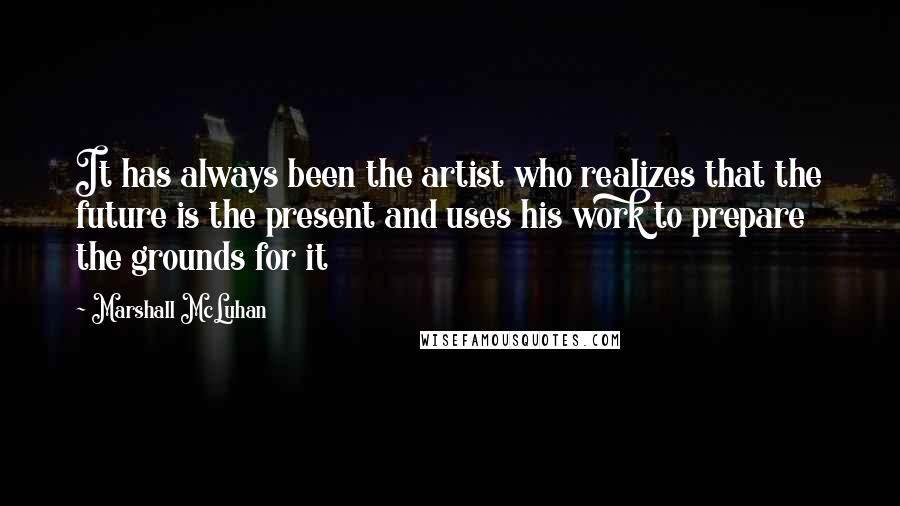 Marshall McLuhan Quotes: It has always been the artist who realizes that the future is the present and uses his work to prepare the grounds for it