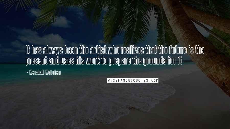 Marshall McLuhan Quotes: It has always been the artist who realizes that the future is the present and uses his work to prepare the grounds for it