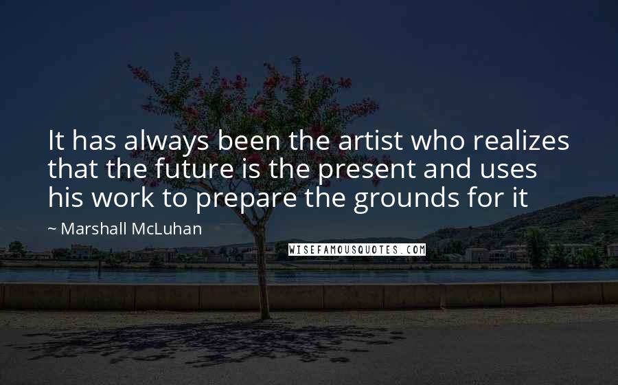 Marshall McLuhan Quotes: It has always been the artist who realizes that the future is the present and uses his work to prepare the grounds for it