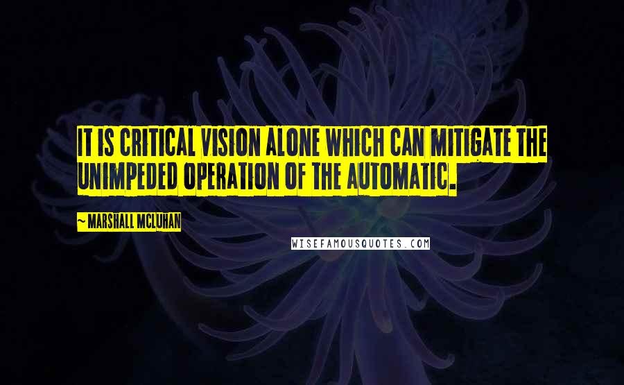 Marshall McLuhan Quotes: It is critical vision alone which can mitigate the unimpeded operation of the automatic.