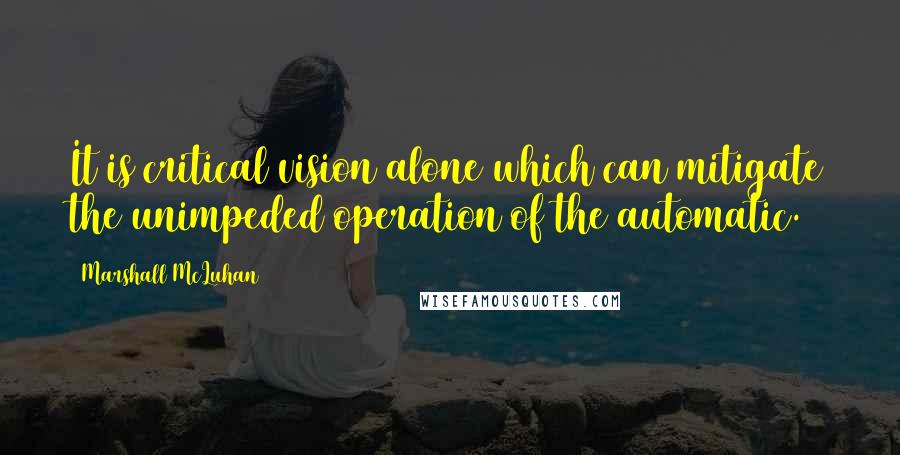 Marshall McLuhan Quotes: It is critical vision alone which can mitigate the unimpeded operation of the automatic.