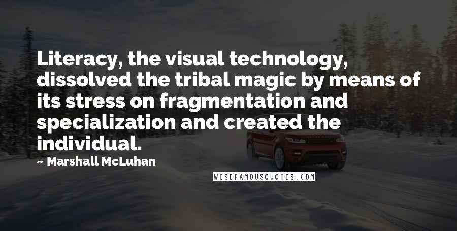 Marshall McLuhan Quotes: Literacy, the visual technology, dissolved the tribal magic by means of its stress on fragmentation and specialization and created the individual.