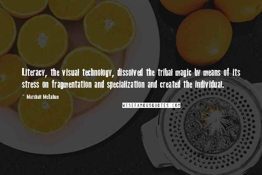 Marshall McLuhan Quotes: Literacy, the visual technology, dissolved the tribal magic by means of its stress on fragmentation and specialization and created the individual.