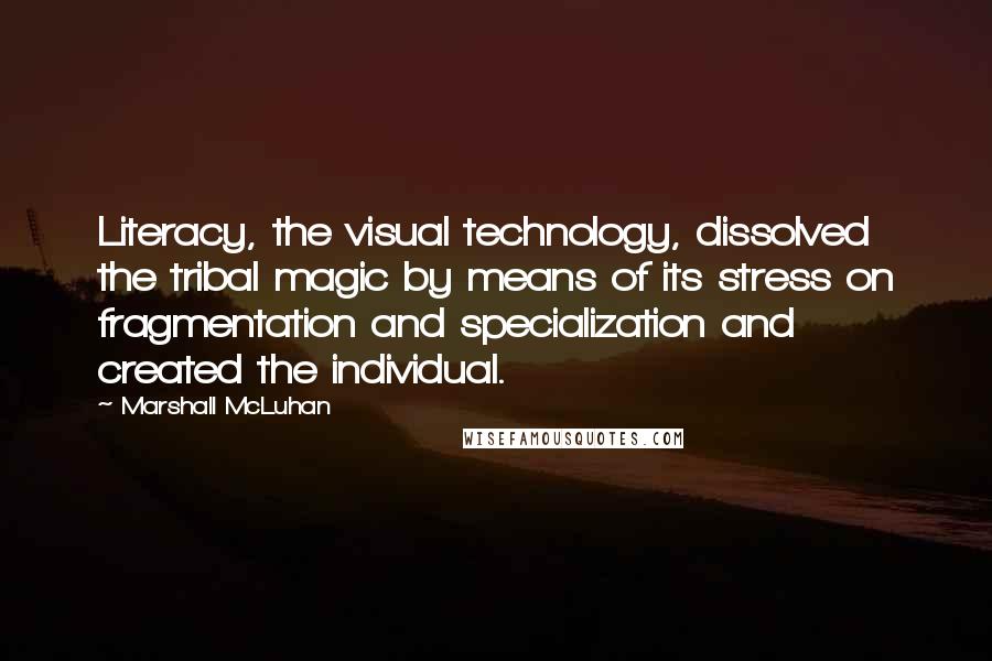 Marshall McLuhan Quotes: Literacy, the visual technology, dissolved the tribal magic by means of its stress on fragmentation and specialization and created the individual.