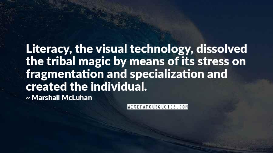 Marshall McLuhan Quotes: Literacy, the visual technology, dissolved the tribal magic by means of its stress on fragmentation and specialization and created the individual.