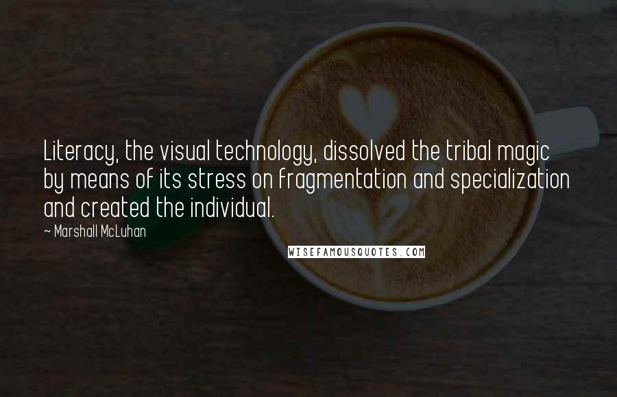 Marshall McLuhan Quotes: Literacy, the visual technology, dissolved the tribal magic by means of its stress on fragmentation and specialization and created the individual.