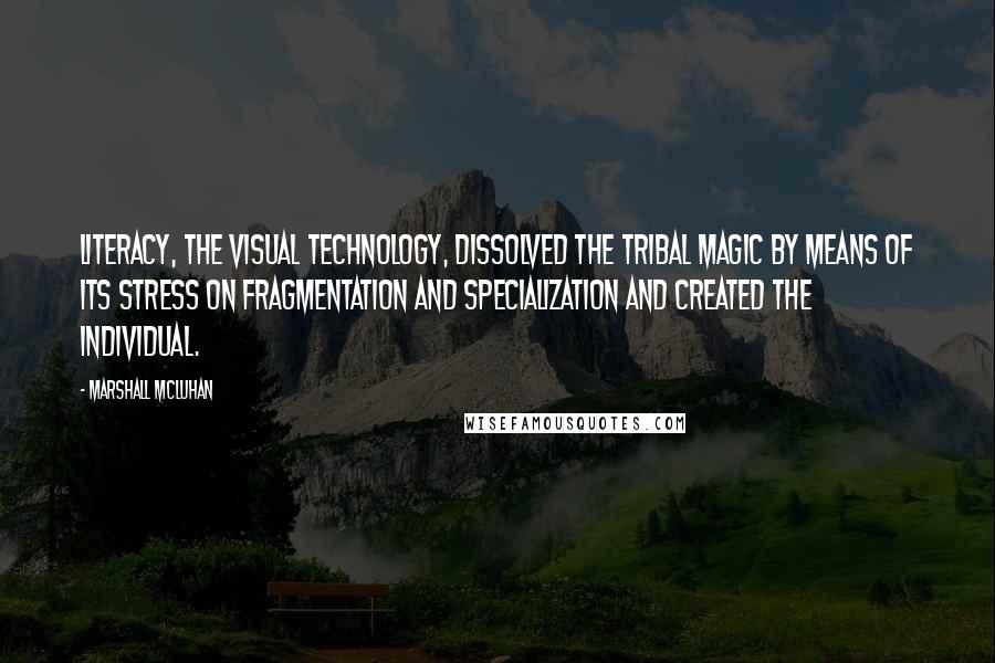 Marshall McLuhan Quotes: Literacy, the visual technology, dissolved the tribal magic by means of its stress on fragmentation and specialization and created the individual.