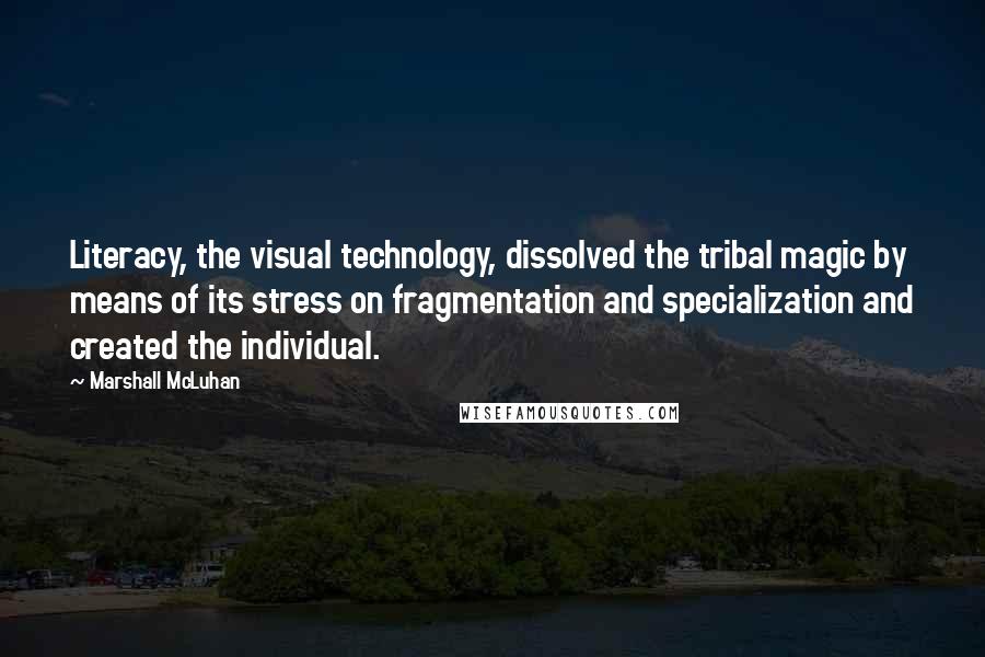 Marshall McLuhan Quotes: Literacy, the visual technology, dissolved the tribal magic by means of its stress on fragmentation and specialization and created the individual.