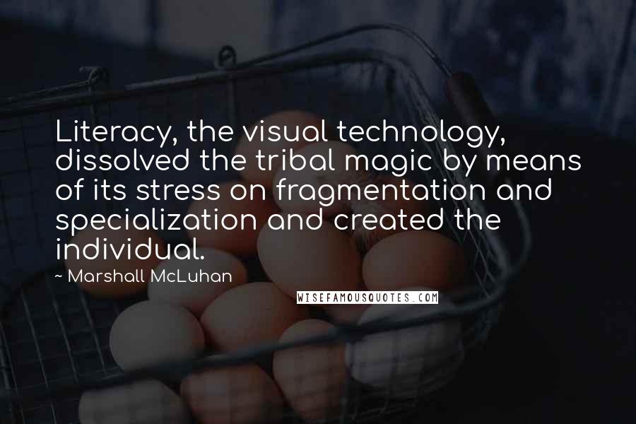 Marshall McLuhan Quotes: Literacy, the visual technology, dissolved the tribal magic by means of its stress on fragmentation and specialization and created the individual.