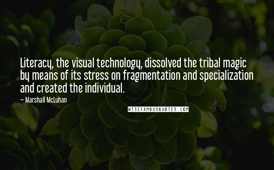 Marshall McLuhan Quotes: Literacy, the visual technology, dissolved the tribal magic by means of its stress on fragmentation and specialization and created the individual.