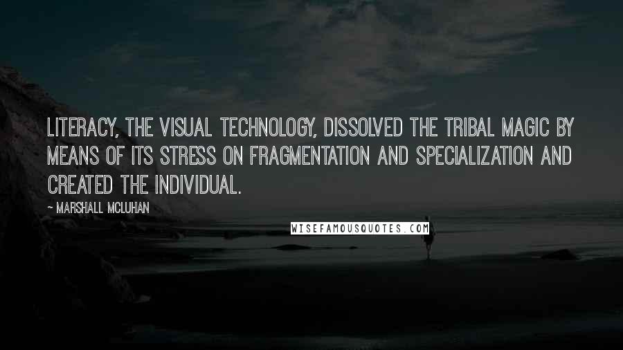 Marshall McLuhan Quotes: Literacy, the visual technology, dissolved the tribal magic by means of its stress on fragmentation and specialization and created the individual.