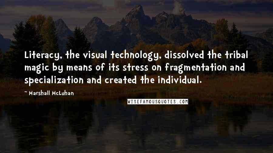 Marshall McLuhan Quotes: Literacy, the visual technology, dissolved the tribal magic by means of its stress on fragmentation and specialization and created the individual.