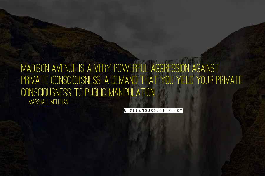 Marshall McLuhan Quotes: Madison Avenue is a very powerful aggression against private consciousness. A demand that you yield your private consciousness to public manipulation.