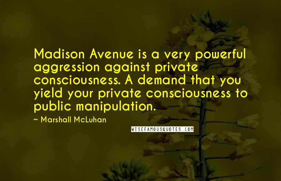 Marshall McLuhan Quotes: Madison Avenue is a very powerful aggression against private consciousness. A demand that you yield your private consciousness to public manipulation.