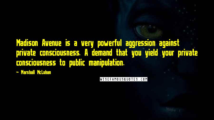 Marshall McLuhan Quotes: Madison Avenue is a very powerful aggression against private consciousness. A demand that you yield your private consciousness to public manipulation.