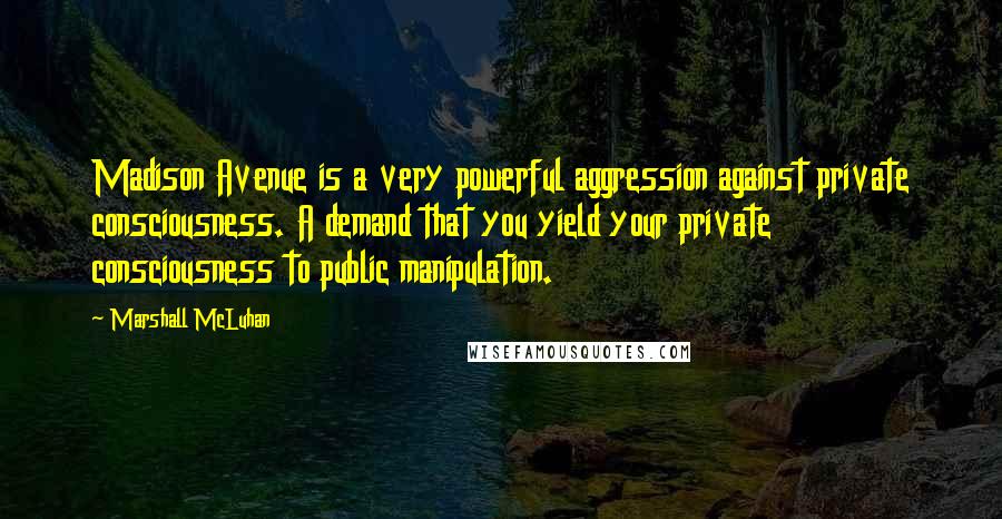 Marshall McLuhan Quotes: Madison Avenue is a very powerful aggression against private consciousness. A demand that you yield your private consciousness to public manipulation.