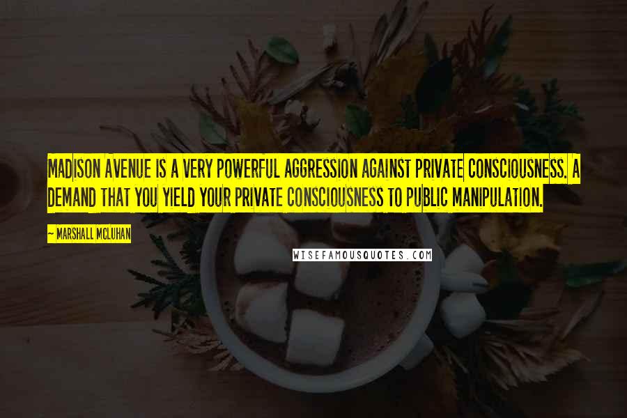 Marshall McLuhan Quotes: Madison Avenue is a very powerful aggression against private consciousness. A demand that you yield your private consciousness to public manipulation.