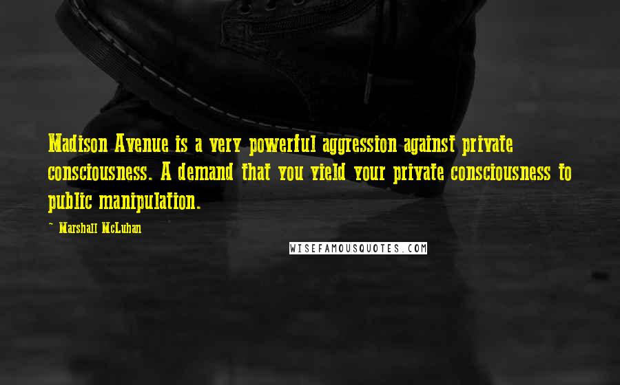 Marshall McLuhan Quotes: Madison Avenue is a very powerful aggression against private consciousness. A demand that you yield your private consciousness to public manipulation.