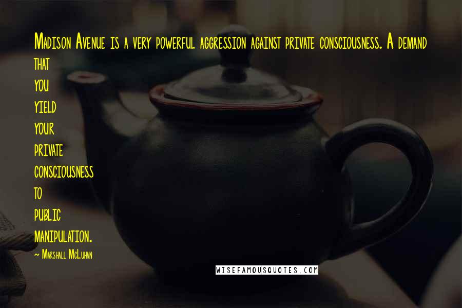 Marshall McLuhan Quotes: Madison Avenue is a very powerful aggression against private consciousness. A demand that you yield your private consciousness to public manipulation.