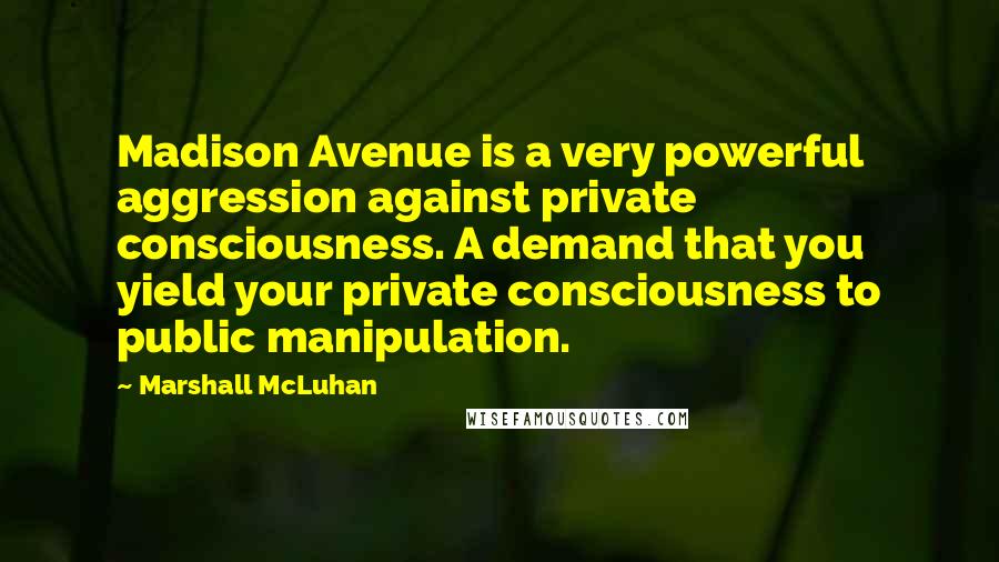 Marshall McLuhan Quotes: Madison Avenue is a very powerful aggression against private consciousness. A demand that you yield your private consciousness to public manipulation.