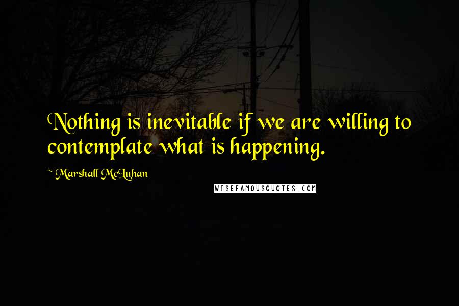 Marshall McLuhan Quotes: Nothing is inevitable if we are willing to contemplate what is happening.