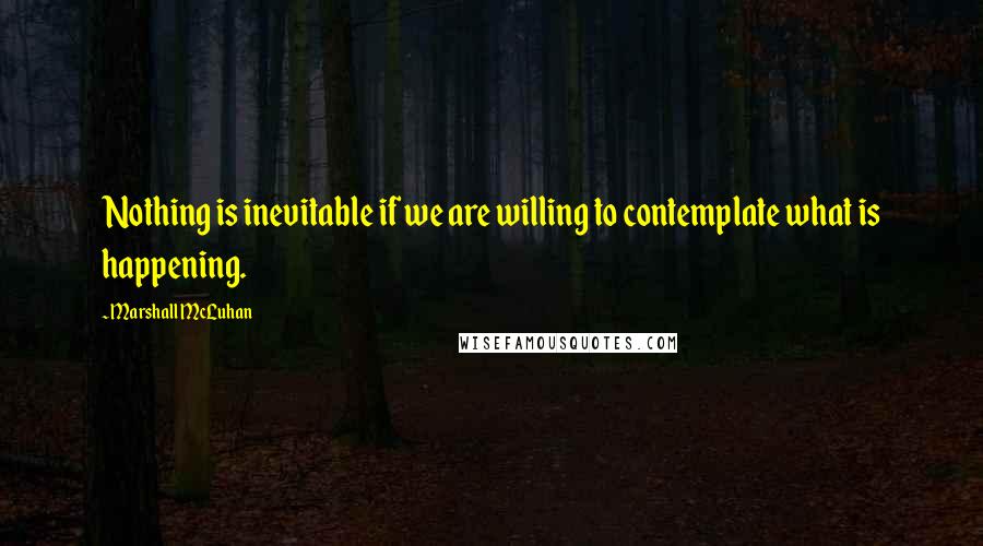 Marshall McLuhan Quotes: Nothing is inevitable if we are willing to contemplate what is happening.
