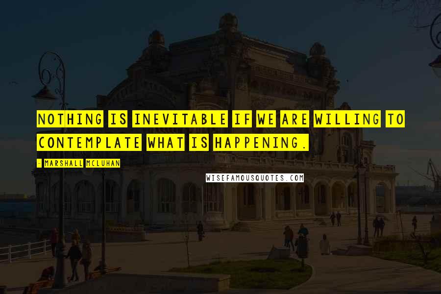 Marshall McLuhan Quotes: Nothing is inevitable if we are willing to contemplate what is happening.