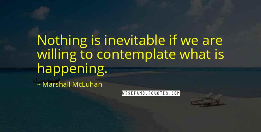 Marshall McLuhan Quotes: Nothing is inevitable if we are willing to contemplate what is happening.