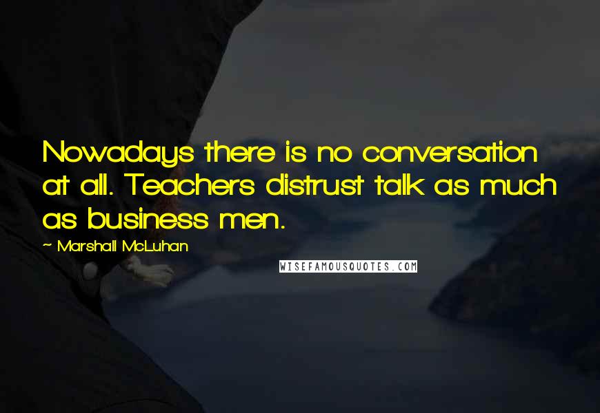 Marshall McLuhan Quotes: Nowadays there is no conversation at all. Teachers distrust talk as much as business men.