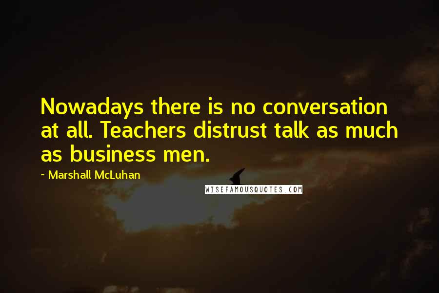 Marshall McLuhan Quotes: Nowadays there is no conversation at all. Teachers distrust talk as much as business men.