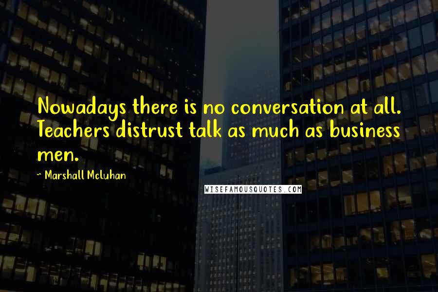 Marshall McLuhan Quotes: Nowadays there is no conversation at all. Teachers distrust talk as much as business men.