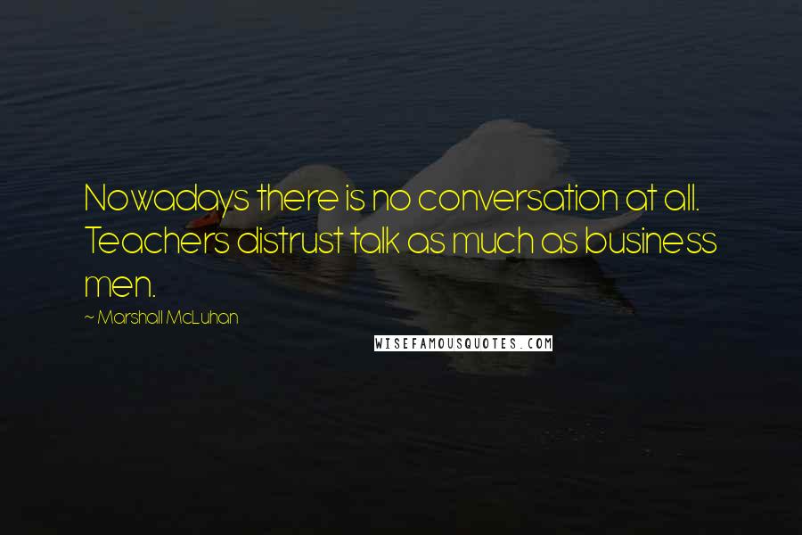 Marshall McLuhan Quotes: Nowadays there is no conversation at all. Teachers distrust talk as much as business men.