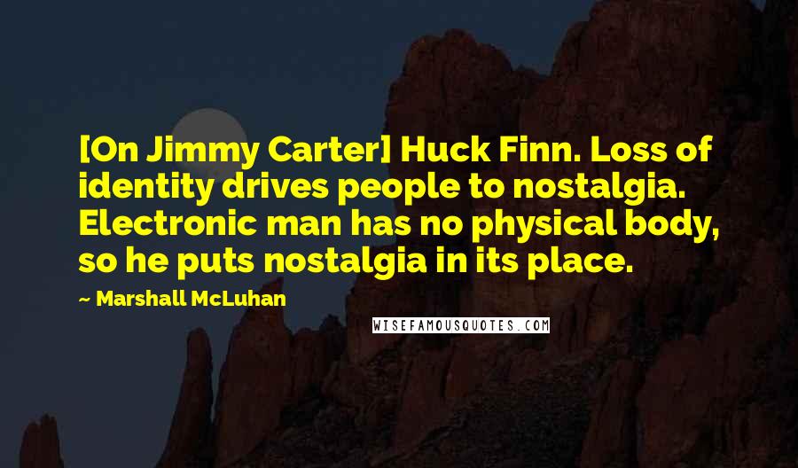 Marshall McLuhan Quotes: [On Jimmy Carter] Huck Finn. Loss of identity drives people to nostalgia. Electronic man has no physical body, so he puts nostalgia in its place.