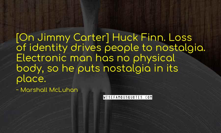 Marshall McLuhan Quotes: [On Jimmy Carter] Huck Finn. Loss of identity drives people to nostalgia. Electronic man has no physical body, so he puts nostalgia in its place.