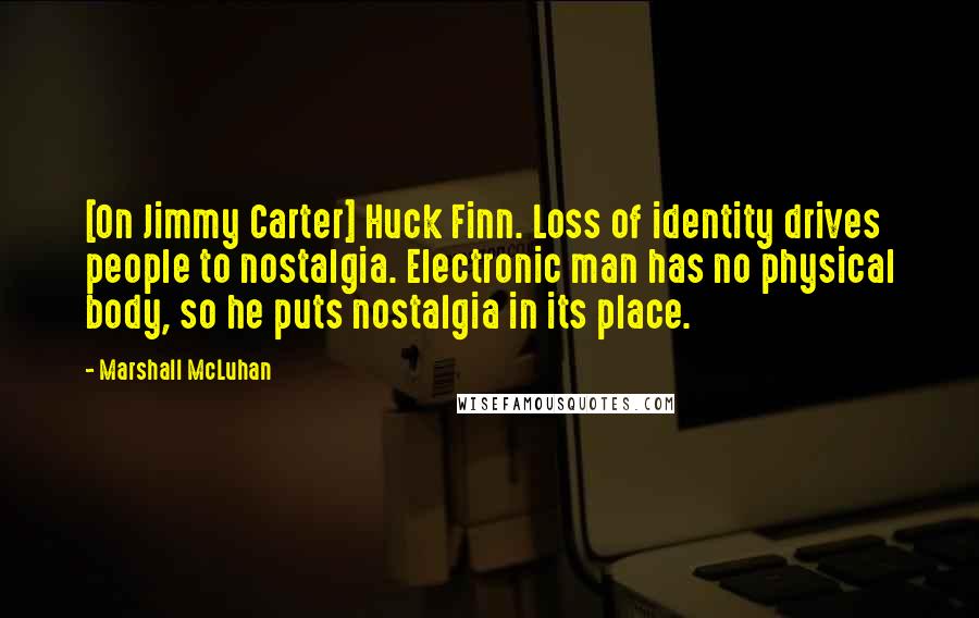 Marshall McLuhan Quotes: [On Jimmy Carter] Huck Finn. Loss of identity drives people to nostalgia. Electronic man has no physical body, so he puts nostalgia in its place.