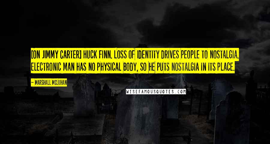 Marshall McLuhan Quotes: [On Jimmy Carter] Huck Finn. Loss of identity drives people to nostalgia. Electronic man has no physical body, so he puts nostalgia in its place.