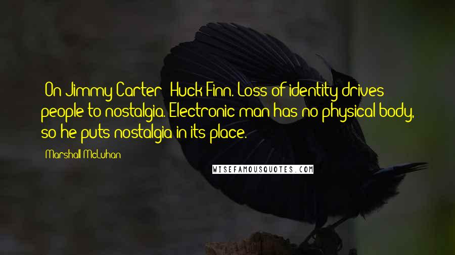 Marshall McLuhan Quotes: [On Jimmy Carter] Huck Finn. Loss of identity drives people to nostalgia. Electronic man has no physical body, so he puts nostalgia in its place.