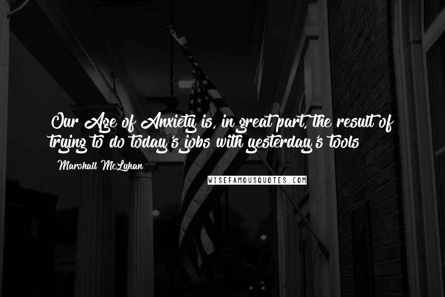 Marshall McLuhan Quotes: Our Age of Anxiety is, in great part, the result of trying to do today's jobs with yesterday's tools!