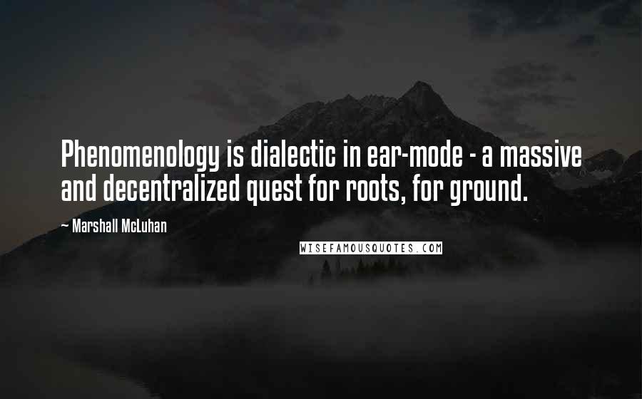 Marshall McLuhan Quotes: Phenomenology is dialectic in ear-mode - a massive and decentralized quest for roots, for ground.