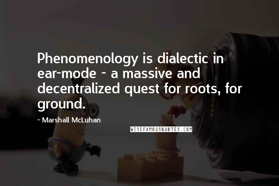 Marshall McLuhan Quotes: Phenomenology is dialectic in ear-mode - a massive and decentralized quest for roots, for ground.